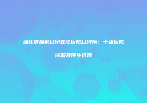 通化市疤痕红印去除医院口碑榜：十强医院详解及医生推荐