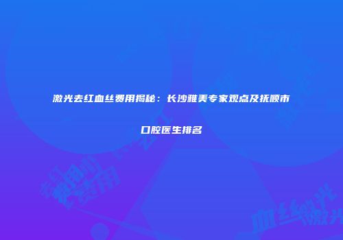 激光去红血丝费用揭秘：长沙雅美专家观点及抚顺市口腔医生排名