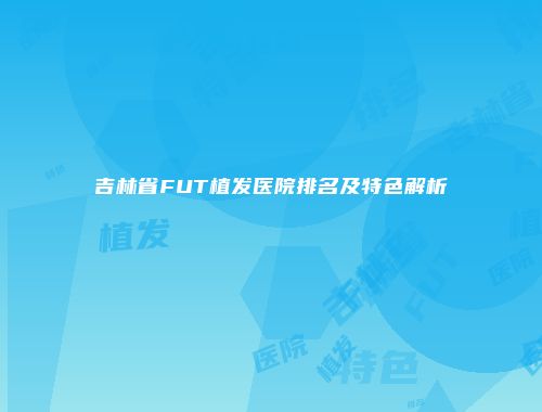 吉林省FUT植发医院排名及特色解析