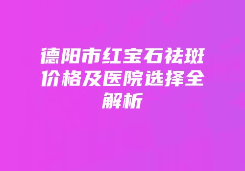 德阳市红宝石祛斑价格及医院选择全解析