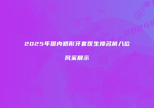 2025年国内矫形牙套医生排名前八位风采展示