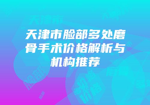 天津市脸部多处磨骨手术价格解析与机构推荐