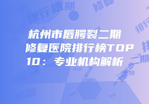 杭州市唇腭裂二期修复医院排行榜TOP10：专业机构解析