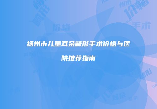 扬州市儿童耳朵畸形手术价格与医院推荐指南