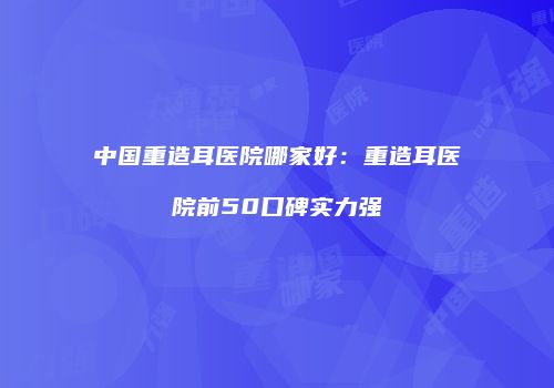 中国重造耳医院哪家好：重造耳医院前50口碑实力强