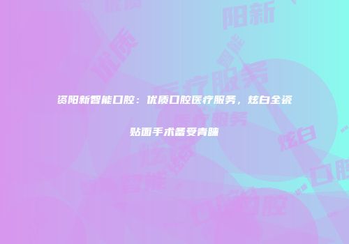 资阳新智能口腔：优质口腔医疗服务，炫白全瓷贴面手术备受青睐
