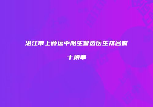 湛江市上颌远中阻生智齿医生排名前十榜单