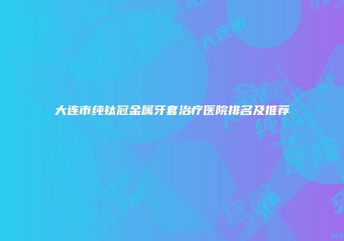 大连市纯钛冠金属牙套治疗医院排名及推荐