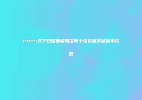 2025双下巴面部吸脂医院十强排名权威名单揭晓
