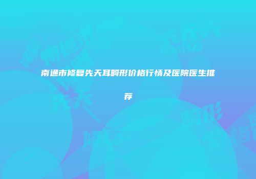 南通市修复先天耳畸形价格行情及医院医生推荐