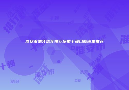 淮安市洗牙洁牙排行榜前十强口腔医生推荐