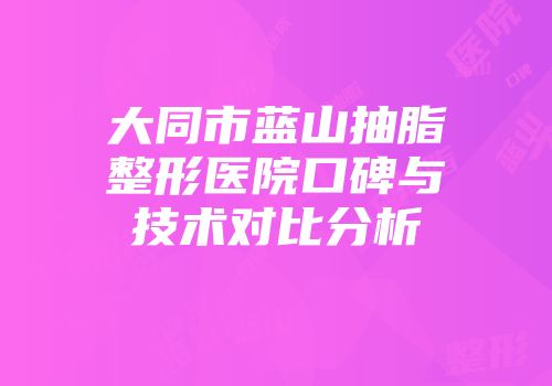 大同市蓝山抽脂整形医院口碑与技术对比分析