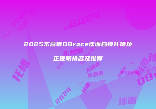 2025东营市OBrace球面自锁托槽矫正医院排名及推荐