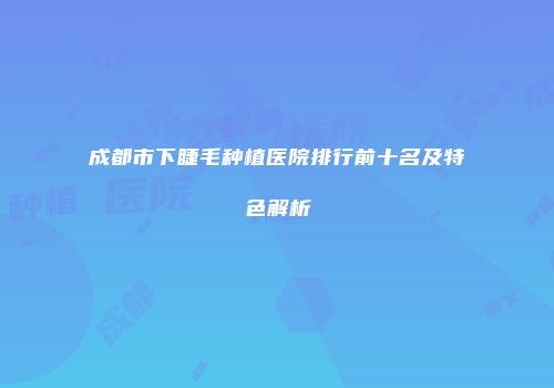 成都市下睫毛种植医院排行前十名及特色解析