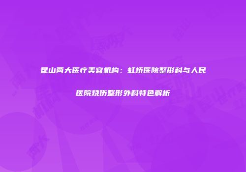 昆山两大医疗美容机构：虹桥医院整形科与人民医院烧伤整形外科特色解析