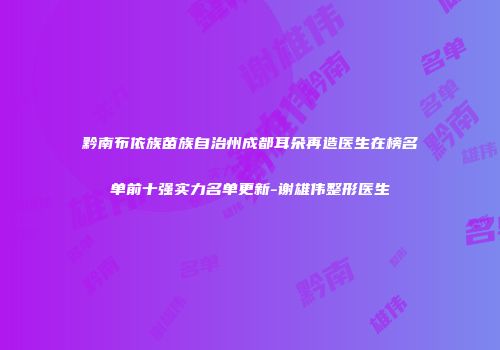 黔南布依族苗族自治州成都耳朵再造医生在榜名单前十强实力名单更新-谢雄伟整形医生