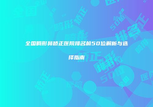 全国畸形鼻矫正医院排名前50位解析与选择指南