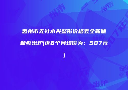 惠州市无针水光整形价格表全新版新鲜出炉(近6个月均价为：507元)