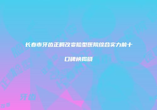 长春市牙齿正畸改变脸型医院综合实力前十口碑榜揭晓