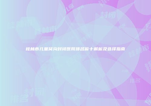 桂林市儿童窝沟封闭医院排名前十解析及选择指南