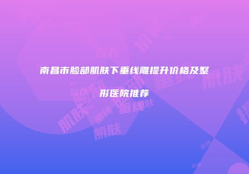 南昌市脸部肌肤下垂线雕提升价格及整形医院推荐
