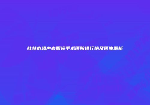 桂林市超声去眼袋手术医院排行榜及医生解析