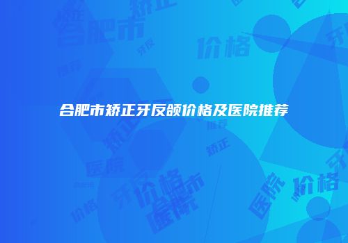 合肥市矫正牙反颌价格及医院推荐