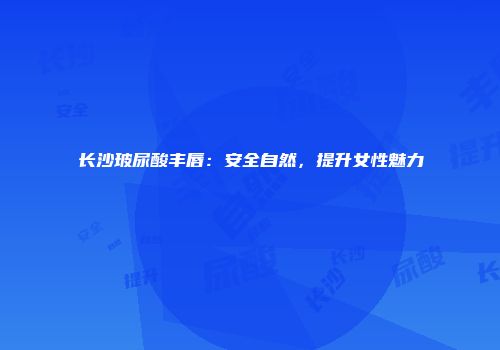 长沙玻尿酸丰唇：安全自然，提升女性魅力