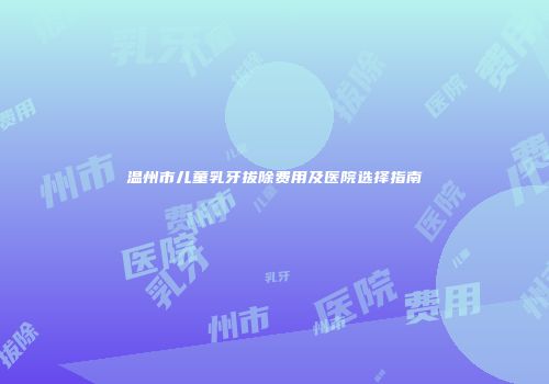 温州市儿童乳牙拔除费用及医院选择指南