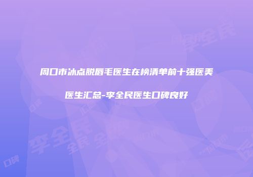 周口市冰点脱唇毛医生在榜清单前十强医美医生汇总-李全民医生口碑良好