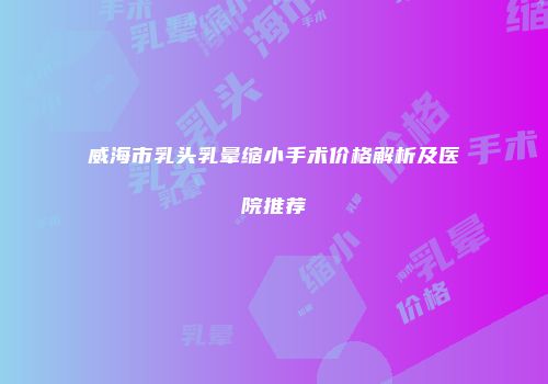 威海市乳头乳晕缩小手术价格解析及医院推荐