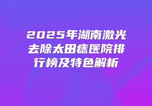 2025年湖南激光去除太田痣医院排行榜及特色解析