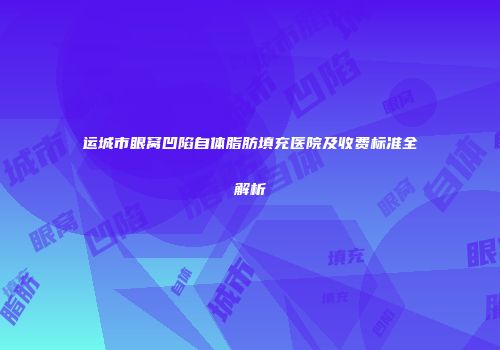 运城市眼窝凹陷自体脂肪填充医院及收费标准全解析