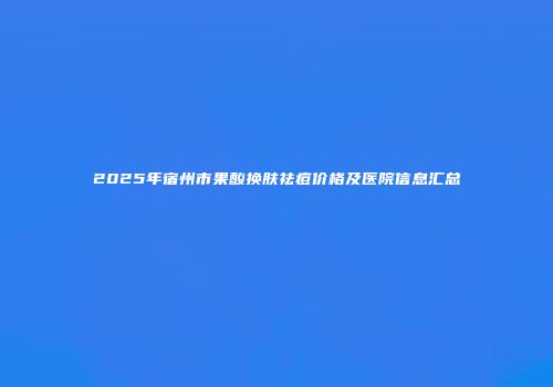 2025年宿州市果酸换肤祛痘价格及医院信息汇总