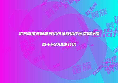 黔东南苗族侗族自治州兔唇治疗医院排行榜前十名及详细介绍