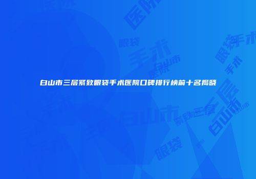 白山市三层紧致眼袋手术医院口碑排行榜前十名揭晓