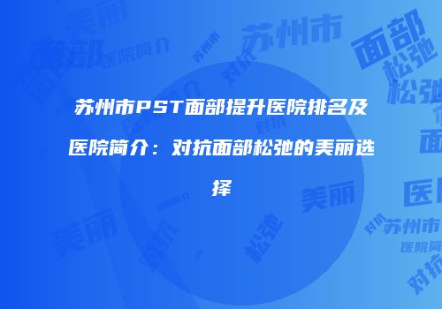 苏州市PST面部提升医院排名及医院简介：对抗面部松弛的美丽选择