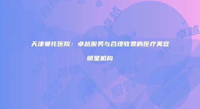 天津曼托医院：卓越服务与合理收费的医疗美容明星机构
