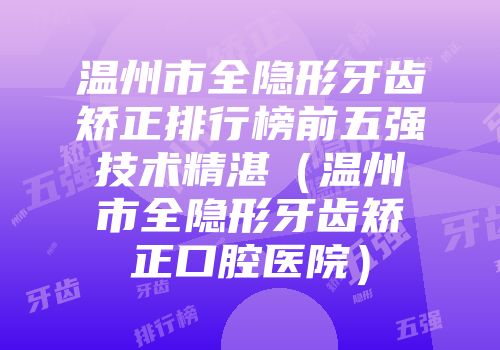 温州市全隐形牙齿矫正排行榜前五强技术精湛（温州市全隐形牙齿矫正口腔医院）