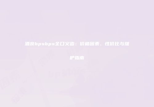 酒泉bpsbps全口义齿：价格因素、性价比与维护指南