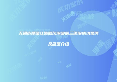 无锡市娜蜜丝嫩肤仪除皱前三医院成功案例及名医介绍