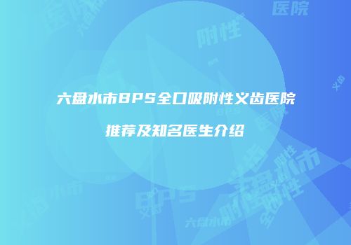 六盘水市BPS全口吸附性义齿医院推荐及知名医生介绍