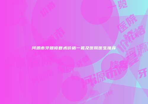 河源市牙髓修复术价格一览及医院医生推荐