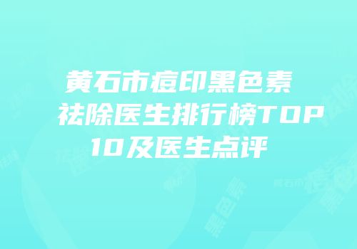 黄石市痘印黑色素祛除医生排行榜TOP10及医生点评