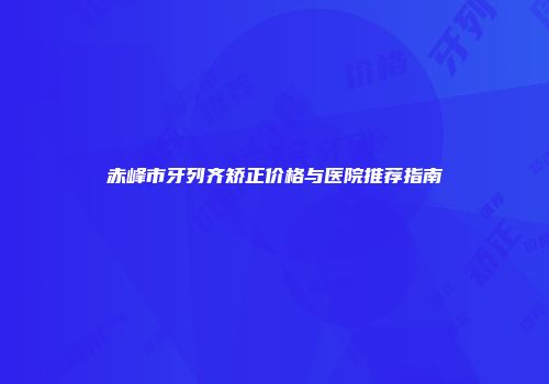 赤峰市牙列齐矫正价格与医院推荐指南