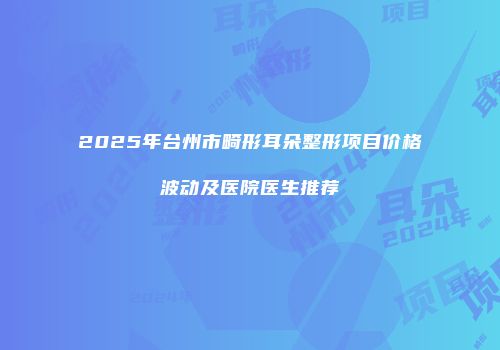 2025年台州市畸形耳朵整形项目价格波动及医院医生推荐