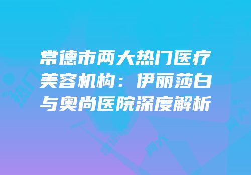 常德市两大热门医疗美容机构：伊丽莎白与奥尚医院深度解析