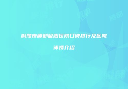 铜陵市腰部吸脂医院口碑排行及医院详情介绍
