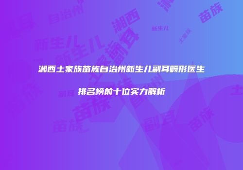 湘西土家族苗族自治州新生儿副耳畸形医生排名榜前十位实力解析