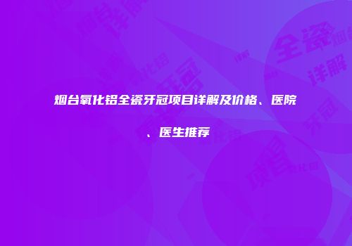 烟台氧化铝全瓷牙冠项目详解及价格、医院、医生推荐